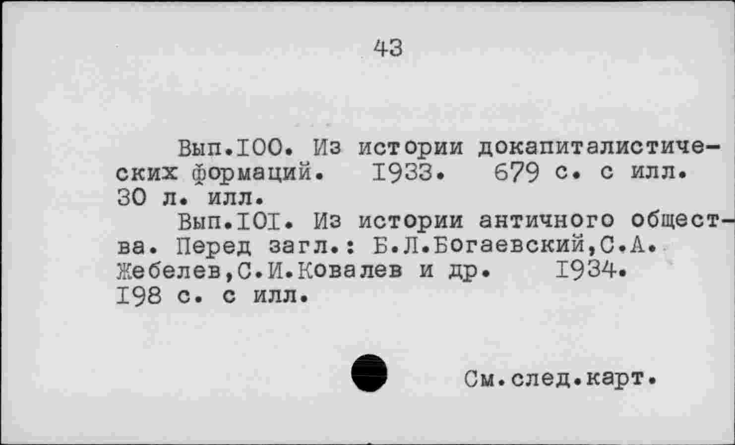 ﻿43
Вып.ЮО. Из истории докапиталистических формаций. 1933.	679 с. с илл.
30 л. илл.
Вып.101. Из истории античного общества. Перед загл.ї Б.Л.Богаевский,С.А. Жебелев,С.И.Ковалев и др. 1934. 198 с. с илл.
См.след.карт.